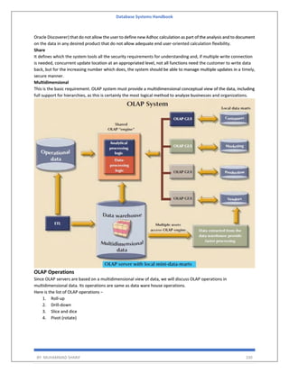 Database Systems Handbook
BY: MUHAMMAD SHARIF 330
Oracle Discoverer) that do not allow the user to define new Adhoc calculation as part of the analysis and to document
on the data in any desired product that do not allow adequate end user-oriented calculation flexibility.
Share
It defines which the system tools all the security requirements for understanding and, if multiple write connection
is needed, concurrent update location at an appropriated level, not all functions need the customer to write data
back, but for the increasing number which does, the system should be able to manage multiple updates in a timely,
secure manner.
Multidimensional
This is the basic requirement. OLAP system must provide a multidimensional conceptual view of the data, including
full support for hierarchies, as this is certainly the most logical method to analyze businesses and organizations.
OLAP Operations
Since OLAP servers are based on a multidimensional view of data, we will discuss OLAP operations in
multidimensional data. Its operations are same as data ware house operations.
Here is the list of OLAP operations −
1. Roll-up
2. Drill-down
3. Slice and dice
4. Pivot (rotate)
 