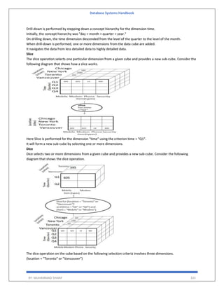 Database Systems Handbook
BY: MUHAMMAD SHARIF 333
Drill-down is performed by stepping down a concept hierarchy for the dimension time.
Initially, the concept hierarchy was "day < month < quarter < year."
On drilling down, the time dimension descended from the level of the quarter to the level of the month.
When drill-down is performed, one or more dimensions from the data cube are added.
It navigates the data from less detailed data to highly detailed data.
Slice
The slice operation selects one particular dimension from a given cube and provides a new sub-cube. Consider the
following diagram that shows how a slice works.
Here Slice is performed for the dimension "time" using the criterion time = "Q1".
It will form a new sub-cube by selecting one or more dimensions.
Dice
Dice selects two or more dimensions from a given cube and provides a new sub-cube. Consider the following
diagram that shows the dice operation.
The dice operation on the cube based on the following selection criteria involves three dimensions.
(location = "Toronto" or "Vancouver")
 