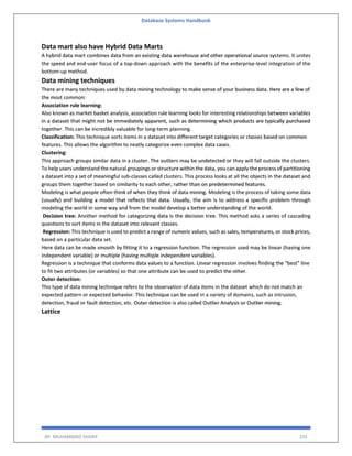 Database Systems Handbook
BY: MUHAMMAD SHARIF 335
Data mart also have Hybrid Data Marts
A hybrid data mart combines data from an existing data warehouse and other operational source systems. It unites
the speed and end-user focus of a top-down approach with the benefits of the enterprise-level integration of the
bottom-up method.
Data mining techniques
There are many techniques used by data mining technology to make sense of your business data. Here are a few of
the most common:
Association rule learning:
Also known as market basket analysis, association rule learning looks for interesting relationships between variables
in a dataset that might not be immediately apparent, such as determining which products are typically purchased
together. This can be incredibly valuable for long-term planning.
Classification: This technique sorts items in a dataset into different target categories or classes based on common
features. This allows the algorithm to neatly categorize even complex data cases.
Clustering:
This approach groups similar data in a cluster. The outliers may be undetected or they will fall outside the clusters.
To help users understand the natural groupings or structure within the data, you can apply the process of partitioning
a dataset into a set of meaningful sub-classes called clusters. This process looks at all the objects in the dataset and
groups them together based on similarity to each other, rather than on predetermined features.
Modeling is what people often think of when they think of data mining. Modeling is the process of taking some data
(usually) and building a model that reflects that data. Usually, the aim is to address a specific problem through
modeling the world in some way and from the model develop a better understanding of the world.
Decision tree: Another method for categorizing data is the decision tree. This method asks a series of cascading
questions to sort items in the dataset into relevant classes.
Regression: This technique is used to predict a range of numeric values, such as sales, temperatures, or stock prices,
based on a particular data set.
Here data can be made smooth by fitting it to a regression function. The regression used may be linear (having one
independent variable) or multiple (having multiple independent variables).
Regression is a technique that conforms data values to a function. Linear regression involves finding the “best” line
to fit two attributes (or variables) so that one attribute can be used to predict the other.
Outer detection:
This type of data mining technique refers to the observation of data items in the dataset which do not match an
expected pattern or expected behavior. This technique can be used in a variety of domains, such as intrusion,
detection, fraud or fault detection, etc. Outer detection is also called Outlier Analysis or Outlier mining.
Lattice
 