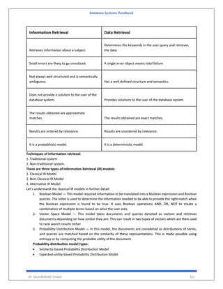 Database Systems Handbook
BY: MUHAMMAD SHARIF 351
Information Retrieval Data Retrieval
Retrieves information about a subject.
Determines the keywords in the user query and retrieves
the data.
Small errors are likely to go unnoticed. A single error object means total failure.
Not always well structured and is semantically
ambiguous. Has a well-defined structure and semantics.
Does not provide a solution to the user of the
database system. Provides solutions to the user of the database system.
The results obtained are approximate
matches. The results obtained are exact matches.
Results are ordered by relevance. Results are unordered by relevance.
It is a probabilistic model. It is a deterministic model.
Techniques of Information retrieval:
1. Traditional system
2. Non-traditional system.
There are three types of Information Retrieval (IR) models:
1. Classical IR Model
2. Non-Classical IR Model
3. Alternative IR Model
Let’s understand the classical IR models in further detail:
1. Boolean Model — This model required information to be translated into a Boolean expression and Boolean
queries. The latter is used to determine the information needed to be able to provide the right match when
the Boolean expression is found to be true. It uses Boolean operations AND, OR, NOT to create a
combination of multiple terms based on what the user asks.
2. Vector Space Model — This model takes documents and queries denoted as vectors and retrieves
documents depending on how similar they are. This can result in two types of vectors which are then used
to rank search results either
3. Probability Distribution Model — In this model, the documents are considered as distributions of terms,
and queries are matched based on the similarity of these representations. This is made possible using
entropy or by computing the probable utility of the document.
Probability distribution model types:
 Similarity-based Probability Distribution Model
 Expected-utility-based Probability Distribution Model
 