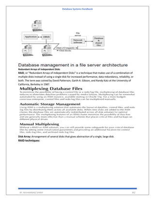 Database Systems Handbook
BY: MUHAMMAD SHARIF 362
Redundant Arrays of Independent Disks
RAID, or “Redundant Arrays of Independent Disks” is a technique that makes use of a combination of
multiple disks instead of using a single disk for increased performance, data redundancy, reliability, or
both. The term was coined by David Patterson, Garth A. Gibson, and Randy Katz at the University of
California, Berkeley in 1987.
Disk Array: Arrangement of several disks that gives abstraction of a single, large disk.
RAID techniques:
 