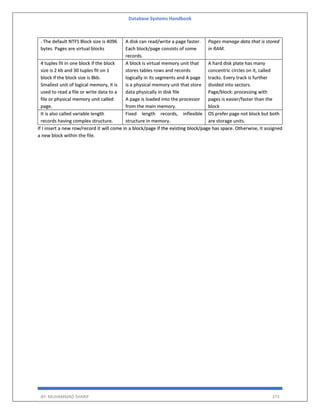 Database Systems Handbook
BY: MUHAMMAD SHARIF 373
. The default NTFS Block size is 4096
bytes. Pages are virtual blocks
A disk can read/write a page faster.
Each block/page consists of some
records.
Pages manage data that is stored
in RAM.
4 tuples fit in one block if the block
size is 2 kb and 30 tuples fit on 1
block if the block size is 8kb.
Smallest unit of logical memory, it is
used to read a file or write data to a
file or physical memory unit called
page.
A block is virtual memory unit that
stores tables rows and records
logically in its segments and A page
is a physical memory unit that store
data physically in disk file
A page is loaded into the processor
from the main memory.
A hard disk plate has many
concentric circles on it, called
tracks. Every track is further
divided into sectors.
Page/block: processing with
pages is easier/faster than the
block
It is also called variable length
records having complex structure.
Fixed length records, inflexible
structure in memory.
OS prefer page not block but both
are storage units.
If I insert a new row/record it will come in a block/page if the existing block/page has space. Otherwise, it assigned
a new block within the file.
 