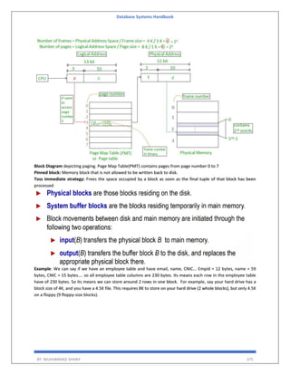 Database Systems Handbook
BY: MUHAMMAD SHARIF 375
Block Diagram depicting paging. Page Map Table(PMT) contains pages from page number 0 to 7
Pinned block: Memory block that is not allowed to be written back to disk.
Toss immediate strategy: Frees the space occupied by a block as soon as the final tuple of that block has been
processed
Example: We can say if we have an employee table and have email, name, CNIC... Empid = 12 bytes, name = 59
bytes, CNIC = 15 bytes.... so all employee table columns are 230 bytes. Its means each row in the employee table
have of 230 bytes. So its means we can store around 2 rows in one block. For example, say your hard drive has a
block size of 4K, and you have a 4.5K file. This requires 8K to store on your hard drive (2 whole blocks), but only 4.5K
on a floppy (9 floppy-size blocks).
 