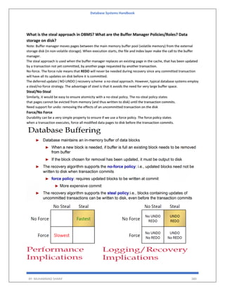 Database Systems Handbook
BY: MUHAMMAD SHARIF 380
What is the steal approach in DBMS? What are the Buffer Manager Policies/Roles? Data
storage on disk?
Note: Buffer manager moves pages between the main memory buffer pool (volatile memory) from the external
storage disk (in non-volatile storage). When execution starts, the file and index layer make the call to the buffer
manager.
The steal approach is used when the buffer manager replaces an existing page in the cache, that has been updated
by a transaction not yet committed, by another page requested by another transaction.
No-force. The force rule means that REDO will never be needed during recovery since any committed transaction
will have all its updates on disk before it is committed.
The deferred update ( NO-UNDO ) recovery scheme a no-steal approach. However, typical database systems employ
a steal/no-force strategy. The advantage of steel is that it avoids the need for very large buffer space.
Steal/No-Steal
Similarly, it would be easy to ensure atomicity with a no-steal policy. The no-steal policy states
that pages cannot be evicted from memory (and thus written to disk) until the transaction commits.
Need support for undo: removing the effects of an uncommitted transaction on the disk
Force/No Force
Durability can be a very simple property to ensure if we use a force policy. The force policy states
when a transaction executes, force all modified data pages to disk before the transaction commits.
 