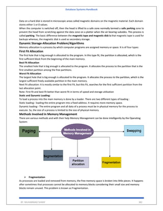 Database Systems Handbook
BY: MUHAMMAD SHARIF 382
Data on a hard disk is stored in microscopic areas called magnetic domains on the magnetic material. Each domain
stores either 1 or 0 values.
When the computer is switched off, then the head is lifted to a safe zone normally termed a safe parking zone to
prevent the head from scratching against the data zone on a platter when the air bearing subsides. This process is
called parking. The basic difference between the magnetic tape and magnetic disk is that magnetic tape is used for
backups whereas, the magnetic disk is used as secondary storage.
Dynamic Storage-Allocation Problem/Algorithms
Memory allocation is a process by which computer programs are assigned memory or space. It is of four types:
First Fit Allocation
The first hole that is big enough is allocated to the program. In this type fit, the partition is allocated, which is the
first sufficient block from the beginning of the main memory.
Best Fit Allocation
The smallest hole that is big enough is allocated to the program. It allocates the process to the partition that is the
first smallest partition among the free partitions.
Worst Fit Allocation
The largest hole that is big enough is allocated to the program. It allocates the process to the partition, which is the
largest sufficient freely available partition in the main memory.
Next Fit allocation: It is mostly similar to the first Fit, but this Fit, searches for the first sufficient partition from the
last allocation point.
Note: First-fit and best-fit better than worst-fit in terms of speed and storage utilization
Static and Dynamic Loading:
To load a process into the main memory is done by a loader. There are two different types of loading :
Static loading:- loading the entire program into a fixed address. It requires more memory space.
Dynamic loading:- The entire program and all data of a process must be in physical memory for the process to
execute. So, the size of a process is limited to the size of physical memory.
Methods Involved in Memory Management
There are various methods and with their help Memory Management can be done intelligently by the Operating
System:
 Fragmentation
As processes are loaded and removed from memory, the free memory space is broken into little pieces. It happens
after sometimes that processes cannot be allocated to memory blocks considering their small size and memory
blocks remain unused. This problem is known as Fragmentation.
 