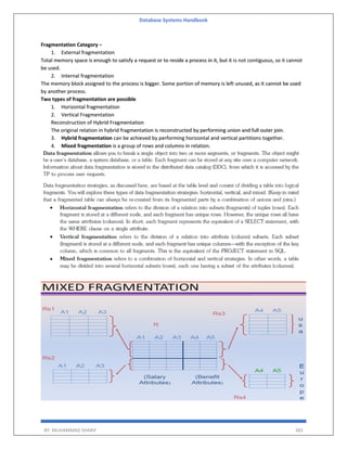 Database Systems Handbook
BY: MUHAMMAD SHARIF 383
Fragmentation Category −
1. External fragmentation
Total memory space is enough to satisfy a request or to reside a process in it, but it is not contiguous, so it cannot
be used.
2. Internal fragmentation
The memory block assigned to the process is bigger. Some portion of memory is left unused, as it cannot be used
by another process.
Two types of fragmentation are possible
1. Horizontal fragmentation
2. Vertical Fragmentation
Reconstruction of Hybrid Fragmentation
The original relation in hybrid fragmentation is reconstructed by performing union and full outer join.
3. Hybrid fragmentation can be achieved by performing horizontal and vertical partitions together.
4. Mixed fragmentation is a group of rows and columns in relation.
 