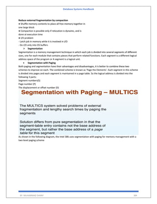 Database Systems Handbook
BY: MUHAMMAD SHARIF 384
Reduce external fragmentation by compaction
● Shuffle memory contents to place all free memory together in
one large block
● Compaction is possible only if relocation is dynamic, and is
done at execution time
● I/O problem
- Latch job in memory while it is involved in I/O
- Do I/O only into OS buffers
 Segmentation
Segmentation is a memory management technique in which each job is divided into several segments of different
sizes, one for each module that contains pieces that perform related functions. Each segment is a different logical
address space of the program or A segment is a logical unit.
 Segmentation with Paging
Both paging and segmentation have their advantages and disadvantages, it is better to combine these two
schemes to improve on each. The combined scheme is known as 'Page the Elements'. Each segment in this scheme
is divided into pages and each segment is maintained in a page table. So the logical address is divided into the
following 3 parts:
Segment numbers(S)
Page number (P)
The displacement or offset number (D)
As shown in the following diagram, the Intel 386 uses segmentation with paging for memory management with a
two-level paging scheme
 