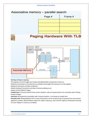 Database Systems Handbook
BY: MUHAMMAD SHARIF 387
The flow of Tasks in memory
The program must be brought into memory and placed within a process for it to be run.
Collection of processes on the disk that are waiting to be brought into memory to run the program.
Binding of Instructions and Data to Memory
Address binding of instructions and data to memory addresses can
happen at three different stages
Compile time: If memory location knew a priori, absolute code can be generated; must recompile code if starting
location changes
Load time: Must generate relocatable code if memory location is not known at compile time
Execution time: Binding delayed until run time if the process can be moved during its execution from one memory
segment to another. Need hardware support for address maps (e.g., base and limit registers). Multistep Processing
of a User Program In memory is as follows:
 