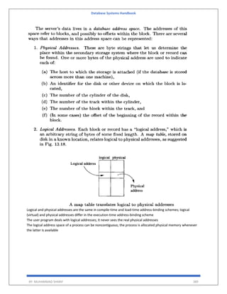 Database Systems Handbook
BY: MUHAMMAD SHARIF 389
Logical and physical addresses are the same in compile-time and load-time address-binding schemes; logical
(virtual) and physical addresses differ in the execution-time address-binding scheme
The user program deals with logical addresses; it never sees the real physical addresses
The logical address space of a process can be noncontiguous; the process is allocated physical memory whenever
the latter is available
 
