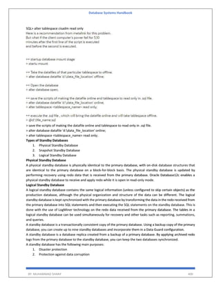Database Systems Handbook
BY: MUHAMMAD SHARIF 400
SQL> alter tablespace cisadm read only
> save the scripts of making the datafile online and tablespace to read only in .sql file.
> alter database datafile 'd:data_file_location' online;
> alter tablespace <tablespace_name> read only;
Types of Standby Databases
1. Physical Standby Database
2. Snapshot Standby Database
3. Logical Standby Database
Physical Standby Database
A physical standby database is physically identical to the primary database, with on-disk database structures that
are identical to the primary database on a block-for-block basis. The physical standby database is updated by
performing recovery using redo data that is received from the primary database. Oracle Database12c enables a
physical standby database to receive and apply redo while it is open in read-only mode.
Logical Standby Database
A logical standby database contains the same logical information (unless configured to skip certain objects) as the
production database, although the physical organization and structure of the data can be different. The logical
standby database is kept synchronized with the primary database by transforming the data in the redo received from
the primary database into SQL statements and then executing the SQL statements on the standby database. This is
done with the use of LogMiner technology on the redo data received from the primary database. The tables in a
logical standby database can be used simultaneously for recovery and other tasks such as reporting, summations,
and queries.
A standby database is a transactionally consistent copy of the primary database. Using a backup copy of the primary
database, you can create up to nine standby databases and incorporate them in a Data Guard configuration.
A standby database is a database replica created from a backup of a primary database. By applying archived redo
logs from the primary database to the standby database, you can keep the two databases synchronized.
A standby database has the following main purposes:
1. Disaster protection
2. Protection against data corruption
 