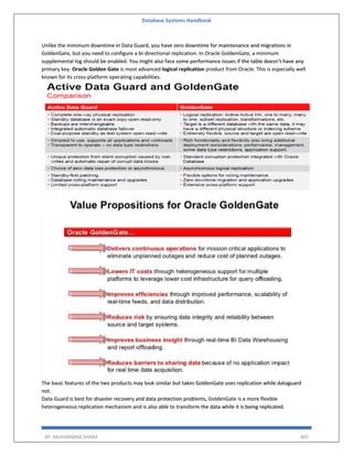 Database Systems Handbook
BY: MUHAMMAD SHARIF 403
Unlike the minimum downtime in Data Guard, you have zero downtime for maintenance and migrations in
GoldenGate, but you need to configure a bi-directional replication. In Oracle GoldenGate, a minimum
supplemental log should be enabled. You might also face some performance issues if the table doesn’t have any
primary key. Oracle Golden Gate is most advanced logical replication product from Oracle. This is especially well
known for its cross-platform operating capabilities.
The basic features of the two products may look similar but takes GoldenGate uses replication while dataguard
not.
Data Guard is best for disaster recovery and data protection problems, GoldenGate is a more flexible
heterogeneous replication mechanism and is also able to transform the data while it is being replicated.
 