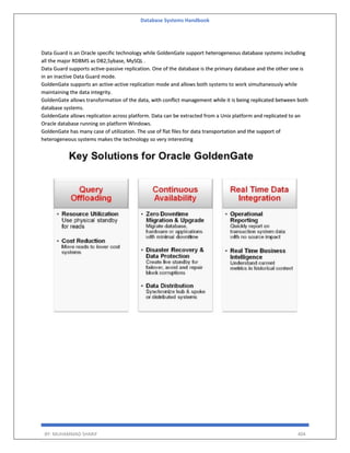 Database Systems Handbook
BY: MUHAMMAD SHARIF 404
Data Guard is an Oracle specific technology while GoldenGate support heterogeneous database systems including
all the major RDBMS as DB2,Sybase, MySQL .
Data Guard supports active-passive replication. One of the database is the primary database and the other one is
in an inactive Data Guard mode.
GoldenGate supports an active-active replication mode and allows both systems to work simultaneously while
maintaining the data integrity.
GoldenGate allows transformation of the data, with conflict management while it is being replicated between both
database systems.
GoldenGate allows replication across platform. Data can be extracted from a Unix platform and replicated to an
Oracle database running on platform Windows.
GoldenGate has many case of utilization. The use of flat files for data transportation and the support of
heterogeneous systems makes the technology so very interesting
 