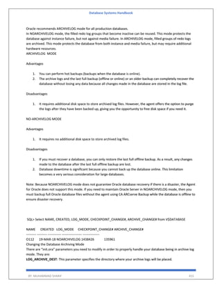 Database Systems Handbook
BY: MUHAMMAD SHARIF 415
Oracle recommends ARCHIVELOG mode for all production databases.
In NOARCHIVELOG mode, the filled redo log groups that become inactive can be reused. This mode protects the
database against instance failure, but not against media failure. In ARCHIVELOG mode, filled groups of redo logs
are archived. This mode protects the database from both instance and media failure, but may require additional
hardware resources.
ARCHIVELOG MODE
Advantages
1. You can perform hot backups (backups when the database is online).
2. The archive logs and the last full backup (offline or online) or an older backup can completely recover the
database without losing any data because all changes made in the database are stored in the log file.
Disadvantages
1. It requires additional disk space to store archived log files. However, the agent offers the option to purge
the logs after they have been backed up, giving you the opportunity to free disk space if you need it.
NO-ARCHIVELOG MODE
Advantages
1. It requires no additional disk space to store archived log files.
Disadvantages
1. If you must recover a database, you can only restore the last full offline backup. As a result, any changes
made to the database after the last full offline backup are lost.
2. Database downtime is significant because you cannot back up the database online. This limitation
becomes a very serious consideration for large databases.
Note: Because NOARCHIVELOG mode does not guarantee Oracle database recovery if there is a disaster, the Agent
for Oracle does not support this mode. If you need to maintain Oracle Server in NOARCHIVELOG mode, then you
must backup full Oracle database files without the agent using CA ARCserve Backup while the database is offline to
ensure disaster recovery.
SQL> Select NAME, CREATED, LOG_MODE, CHECKPOINT_CHANGE#, ARCHIVE_CHANGE# from V$DATABASE
NAME CREATED LOG_MODE CHECKPOINT_CHANGE# ARCHIVE_CHANGE#
--------- --------- ------------ ------------------ ---------------
O112 19-MAR-18 NOARCHIVELOG 1438426 135961
Changing the Database Archiving Mode
There are “init.ora” parameters you need to modify in order to properly handle your database being in archive log
mode. They are:
LOG_ARCHIVE_DEST: This parameter specifies the directory where your archive logs will be placed.
 