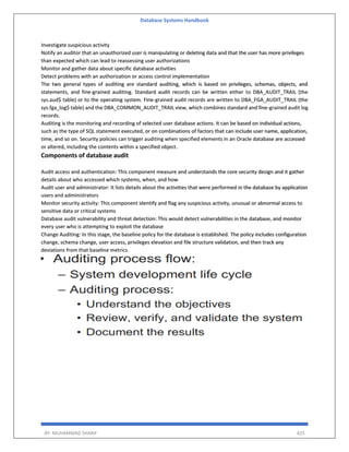 Database Systems Handbook
BY: MUHAMMAD SHARIF 425
Investigate suspicious activity
Notify an auditor that an unauthorized user is manipulating or deleting data and that the user has more privileges
than expected which can lead to reassessing user authorizations
Monitor and gather data about specific database activities
Detect problems with an authorization or access control implementation
The two general types of auditing are standard auditing, which is based on privileges, schemas, objects, and
statements, and fine-grained auditing. Standard audit records can be written either to DBA_AUDIT_TRAIL (the
sys.aud$ table) or to the operating system. Fine-grained audit records are written to DBA_FGA_AUDIT_TRAIL (the
sys.fga_log$ table) and the DBA_COMMON_AUDIT_TRAIL view, which combines standard and fine-grained audit log
records.
Auditing is the monitoring and recording of selected user database actions. It can be based on individual actions,
such as the type of SQL statement executed, or on combinations of factors that can include user name, application,
time, and so on. Security policies can trigger auditing when specified elements in an Oracle database are accessed
or altered, including the contents within a specified object.
Components of database audit
Audit access and authentication: This component measure and understands the core security design and it gather
details about who accessed which systems, when, and how
Audit user and administrator: It lists details about the activities that were performed in the database by application
users and administrators
Monitor security activity: This component identify and flag any suspicious activity, unusual or abnormal access to
sensitive data or critical systems
Database audit vulnerability and threat detection: This would detect vulnerabilities in the database, and monitor
every user who is attempting to exploit the database
Change Auditing: In this stage, the baseline policy for the database is established. The policy includes configuration
change, schema change, user access, privileges elevation and file structure validation, and then track any
deviations from that baseline metrics.
 