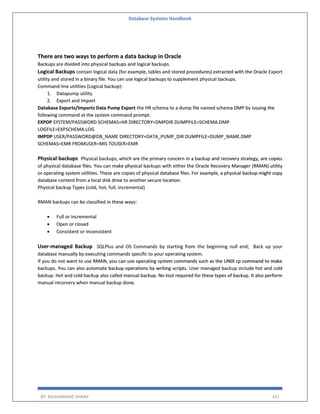 Database Systems Handbook
BY: MUHAMMAD SHARIF 431
There are two ways to perform a data backup in Oracle
Backups are divided into physical backups and logical backups.
Logical Backups contain logical data (for example, tables and stored procedures) extracted with the Oracle Export
utility and stored in a binary file. You can use logical backups to supplement physical backups.
Command-line utilities (Logical backup):
1. Datapump utility
2. Export and Import
Database Exports/Imports Data Pump Export the HR schema to a dump file named schema.DMP by issuing the
following command at the system command prompt:
EXPDP SYSTEM/PASSWORD SCHEMAS=HR DIRECTORY=DMPDIR DUMPFILE=SCHEMA.DMP
LOGFILE=EXPSCHEMA.LOG
IMPDP USER/PASSWORD@DB_NAME DIRECTORY=DATA_PUMP_DIR DUMPFILE=DUMP_NAME.DMP
SCHEMAS=EMR FROMUSER=MIS TOUSER=EMR
Physical backups Physical backups, which are the primary concern in a backup and recovery strategy, are copies
of physical database files. You can make physical backups with either the Oracle Recovery Manager (RMAN) utility
or operating system utilities. These are copies of physical database files. For example, a physical backup might copy
database content from a local disk drive to another secure location.
Physical backup Types (cold, hot, full, incremental)
RMAN backups can be classified in these ways:
 Full or incremental
 Open or closed
 Consistent or inconsistent
User-managed Backup SQLPlus and OS Commands by starting from the beginning null end; Back up your
database manually by executing commands specific to your operating system.
If you do not want to use RMAN, you can use operating system commands such as the UNIX cp command to make
backups. You can also automate backup operations by writing scripts. User managed backup include hot and cold
backup. Hot and cold backup also called manual backup. No tool required for these types of backup. It also perform
manual recorvery when manual backup done.
 