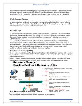 Database Systems Handbook
BY: MUHAMMAD SHARIF 432
Oracle Recovery Manager (RMAN)
It's done by server session (Restore files, Backup data Files, Recover Data files). It's also recommended. A user can
log in to RMAN and command it to back up a database. RMAN can write backup sets to disk and tape cold backup
(offline database backup).
RMAN is a powerful and versatile program that allows you to make a backup or image copy of your data. When
you specify files or archived logs using the RMAN backup command, RMAN creates a backup set as output.
Flash Recovery Area is a single location to maintain files needed for physical errors.
 