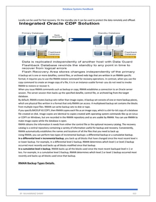 Database Systems Handbook
BY: MUHAMMAD SHARIF 433
Locally can be used for fast recovery. On the standby site it can be used to protect the data remotely and offload.
A backup set is one or more datafiles, control files, or archived redo logs that are written in an RMAN-specific
format; it requires you to use the RMAN restore command for recovery operations. In contrast, when you use the
copy command to create an image copy of a file, it is in an instance-usable format--you do not need to invoke
RMAN to restore or recover it.
When you issue RMAN commands such as backup or copy, RMAN establishes a connection to an Oracle server
session. The server session then backs up the specified datafile, control file, or archived log from the target
database.
By default, RMAN creates backup sets rather than image copies. A backup set consists of one or more backup pieces,
which are physical files written in a format that only RMAN can access. A multiplexed backup set contains the blocks
from multiple input files. RMAN can write backup sets to disk or tape.
If you specify BACKUP AS COPY, then RMAN copies each file as an image copy, which is a bit-for-bit copy of a database
file created on disk. Image copies are identical to copies created with operating system commands like cp on Linux
or COPY on Windows, but are recorded in the RMAN repository and so are usable by RMAN. You can use RMAN to
make image copies while the database is open.
RMAN obtains the information it needs from either the control file or the optional recovery catalog. The recovery
catalog is a central repository containing a variety of information useful for backup and recovery. Conveniently,
RMAN automatically establishes the names and locations of all the files that you need to back up.
Using RMAN, you can perform two types of incremental backups: a differential backup or a cumulative backup.
In a differential level n incremental backup, you back up all blocks that have changed since the most recent level n
or lower backup. For example, in a differential level 2 backup, RMAN determines which level 1 or level 2 backup
occurred most recently and backs up all blocks modified since that backup.
In a cumulative level n backup, RMAN backs up all the blocks used since the most recent backupat level n-1 or
less. For example, in a cumulative level 3 backup, RMAN determines which level 2 or level 1 backup occurred most
recently and backs up all blocks used since that backup.
RMAN Backup Types Details.
 