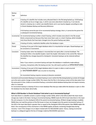 Database Systems Handbook
BY: MUHAMMAD SHARIF 434
Backup
Type Definition
Full A backup of a datafile that includes every allocated block in the file being backed up. A full backup
of a datafile can be an image copy, in which case every data block is backed up. It can also be
stored in a backup set, in which case datafile blocks not in use may be skipped, according to rules
in Oracle Database Backup and Recovery Reference.
A full backup cannot be part of an incremental backup strategy; that is, it cannot be the parent for
a subsequent incremental backup.
Incremental An incremental backup is either a level 0 backup, which includes every block in the file except
blocks compressed out because they have never been used, or a level 1 backup, which includes
only those blocks that have been changed since the parent backup was taken.
Open A backup of online, read/write datafiles when the database is open.
Closed A backup of any part of the target database when it is mounted but not open. Closed backups can
be consistent or inconsistent.
Consistent A backup taken when the database is mounted (but not open) after a normal shutdown. The
checkpoint SCNs in the datafile headers match the header information in the control file. None of
the datafiles has changes beyond its checkpoint. Consistent backups can be restored without
recovery.
Note: If you restore a consistent backup and open the database in read/write mode without
recovery, transactions after the backup are lost. You still need to perform an OPEN RESETLOGS.
Inconsistent A backup of any part of the target database when it is open or when a crash occurred
or SHUTDOWN ABORT was run prior to mounting.
An inconsistent backup requires recovery to become consistent.
Consistent and Inconsistent Backups A consistent backup is one in which the files being backed up contain all changes
up to the same system change number (SCN). This means that the files in the backup contain all the data taken from
the same point in time. Unlike an inconsistent backup, a consistent whole database backup does not require recovery
after it is restored.
An inconsistent backup is a backup of one or more database files that you make while the database is open or after
the database has shut down abnormally.
What is SCN Number in Oracle Database? And what is use in incremental backup?
Each data block in a datafile contains a system change number (SCN), which is the SCN at which the most recent
change was made to the block. During an incremental backup, RMAN reads the SCN of each data block in the input
file and compares it to the checkpoint SCN of the parent incremental backup. (If block change tracking is enabled,
RMAN does not read the portions of the file known to have not changed since the parent incremental backup.) If
the SCN in the input data block is greater than or equal to the checkpoint SCN of the parent, then RMAN copies the
block. One consequence of this mechanism is that RMAN applies all blocks containing changed data during
recovery—even if the change is to an object created with the NOLOGGING option. Hence, making incremental
backups is a safeguard against the loss of changes made by NOLOGGING operations.
 
