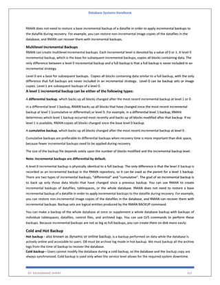 Database Systems Handbook
BY: MUHAMMAD SHARIF 435
RMAN does not need to restore a base incremental backup of a datafile in order to apply incremental backups to
the datafile during recovery. For example, you can restore non-incremental image copies of the datafiles in the
database, and RMAN can recover them with incremental backups.
Multilevel Incremental Backups
RMAN can create multilevel incremental backups. Each incremental level is denoted by a value of 0 or 1. A level 0
incremental backup, which is the base for subsequent incremental backups, copies all blocks containing data. The
only difference between a level 0 incremental backup and a full backup is that a full backup is never included in an
incremental strategy.
Level 0 are a base for subsequent backups. Copies all blocks containing data similar to a full backup, with the only
difference that full backups are never included in an incremental strategy. Level 0 can be backup sets or image
copies. Level 1 are subsequent backups of a level 0.
A level 1 incremental backup can be either of the following types:
A differential backup, which backs up all blocks changed after the most recent incremental backup at level 1 or 0.
In a differential level 1 backup, RMAN backs up all blocks that have changed since the most recent incremental
backup at level 1 (cumulative or differential) or level 0. For example, in a differential level 1 backup, RMAN
determines which level 1 backup occurred most recently and backs up all blocks modified after that backup. If no
level 1 is available, RMAN copies all blocks changed since the base level 0 backup.
A cumulative backup, which backs up all blocks changed after the most recent incremental backup at level 0.
Cumulative backups are preferable to differential backups when recovery time is more important than disk space,
because fewer incremental backups need to be applied during recovery.
The size of the backup file depends solely upon the number of blocks modified and the incremental backup level.
Note: Incremental backups are differential by default.
A level 0 incremental backup is physically identical to a full backup. The only difference is that the level 0 backup is
recorded as an incremental backup in the RMAN repository, so it can be used as the parent for a level 1 backup.
There are two types of incremental backups, "differential" and "cumulative". The goal of an incremental backup is
to back up only those data blocks that have changed since a previous backup. You can use RMAN to create
incremental backups of datafiles, tablespaces, or the whole database. RMAN does not need to restore a base
incremental backup of a datafile in order to apply incremental backups to the datafile during recovery. For example,
you can restore non-incremental image copies of the datafiles in the database, and RMAN can recover them with
incremental backups. Backup sets are logical entities produced by the RMAN BACKUP command.
You can make a backup of the whole database at once or supplement a whole database backup with backups of
individual tablespaces, datafiles, control files, and archived logs. You can use O/S commands to perform these
backups. Because incremental backups are not as big as full backups, you can create them on disk more easily.
Cold and Hot Backup
Hot backup - also known as dynamic or online backup, is a backup performed on data while the database is
actively online and accessible to users. DB must be archive log mode in hot backup. We must backup all the archive
logs from the time of backup to recover the database.
Cold backup—Users cannot modify the database during a cold backup, so the database and the backup copy are
always synchronized. Cold backup is used only when the service level allows for the required system downtime.
 