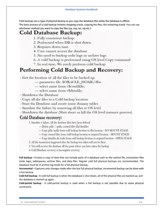 Database Systems Handbook
BY: MUHAMMAD SHARIF 436
Cold backups are a type of physical backup as you copy the database files while the database is offline.
The basic process of a cold backup involves stopping oracle, copying the files, the restarting oracle. You can use
whichever method you want to copy the files (cp, scp, tar, zip etc.)
Full backup—Creates a copy of data that can include parts of a database such as the control file, transaction files
(redo logs), tablespaces, archive files, and data files. Regular cold full physical backups are recommended. The
database must be in archive log mode for a full physical backup.
Incremental—Captures only changes made after the last full physical backup. Incremental backup can be done with
a hot backup.
Cold-full backup - A cold-full backup is when the database is shut down, all of the physical files are backed up, and
the database is started up again.
Cold-partial backup - A cold-partial backup is used when a full backup is not possible due to some physical
constraints.
 