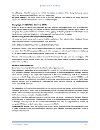 Database Systems Handbook
BY: MUHAMMAD SHARIF 437
Hot-full backup - A hot-full backup is one in which the database is not taken off-line during the backup process.
Rather, the tablespace and data files are put into a backup state.
Hot-partial backup - A hot-partial backup is one in which the database is not taken off-line during the backup
process, plus different tablespaces are backed up on different nights.
Binary Logs : Point In Time Recovery (PITR)
Binary logs record all changes to the databases, which are important if you need to do a Point In Time Recovery
(PITR). Without the binary logs, you can only recover the database to the point in time of a specific backup. The
binary logs allow you to wind forward from that point by applying all the changes that were written to the binary
logs. Unless you have a read-only system, it is likely you will need to enable the binary logs.
RMAN Backup/Restore backup (full,level 0,level 1)
Full backup and level 0 backup both are same, the difference between them is that the level 0 backup is the root
backup for its incremental backups maintained in rman repository.
RMAN> BACKUP INCREMENTAL LEVEL 0 DATABASE TAG 'INCR LEVEL 0';
Although the content is same both are a part of different backup strategy. if you plan to take incremental backups
and restore them then full backups cannot be used. In other words you can not restore a level 1 incremental backup
on top of a full backup, you can only restore level backup on top of a level 0 backup.
If lost the APEX tablespace but your database is currently functioning. If this is the case, and assuming your APEX
tablespace does not span multiple datafiles, you can attempt to swap out the datafile. Please force a backup in rman
before trying any of this.
RMAN Oracle Architecture
Oracle Recovery Manager (RMAN) architecture has the following components:
Target database: It is a database, which contains data files, controls files and redo files that are needed to be backed
up or recovered. The target database control file is used by RMAN to collect metadata about the target database.
Server sessions running on the target database perform all the backup and recovery work. It is a mandatory
component for RMAN. Target database is a Oracle database to which RMAN is connected with the TARGET keyword.
A target database is a database on which RMAN is performing backup and recovery operations. RMAN always
maintains metadata about its operations on a database in the control file of the database. The RMAN metadata is
known as the RMAN repository.
The RMAN client: An Oracle Database executable that interprets commands, directs server sessions to execute those
commands, and records its activity in the target database control file. The RMAN executable is automatically installed
with the database and is typically located in the same directory as the other database executables. For example, the
RMAN client on Linux is located in $ORACLE_HOME/bin.
RMAN client is the client application that performs all the backup and recovery operations for the target database.
It uses Oracle net to connect to the target database so that its location can be found on any host that is connected
to the target host using Oracle Net. It is a command line interface which helps in issuing the backup, recover, SQL
and special RMAN commands. It is a mandatory component for RMAN.
Recovery catalog schema: It is the user present in the recovery catalog database that has the metadata tables made
by RMAN. RMAN periodically shifts metadata from the control file of the target database to the recovery catalog. It
is an optional component.
 