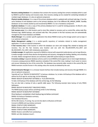 Database Systems Handbook
BY: MUHAMMAD SHARIF 438
Recovery catalog database: It is a database that contains the recovery catalog that contains metadata which is used
by RMAN to perform backup and recovery tasks. One recovery catalog can be created for containing metadata of
multiple target databases. It is also an optional component.
Physical standby database: It is a copy of the primary database which is updated with archived redo logs. It has the
same Database id and database name as the primary database, but it has different DB_UNIQUE_NAME. Standby
databases can be created, backed up and recovered by RMAN. It is not a mandatory component.
Duplicate database: It is also a copy of the primary database but it is used for testing purposes. Its DB_ID is also
different from the primary database.
Fast recovery area: It is a disk location used to store files related to recovery such as control file, online redo files
flashback logs, RMAN backups, and archived redo files. Files present in the fast recovery area are automatically
managed by the Oracle database and RMAN.
Media Manager: It is a vendor-specific application that allows RMAN to back up the storage system such as tape. It
is an optional component.
Media Management catalog: It is a vendor-specific repository of metadata related to media management
application. It is also an optional component.
A fast recovery area: A disk location in which the database can store and manage files related to backup and
recovery. You set the fast recovery area location and size with the DB_RECOVERY_FILE_DEST and
DB_RECOVERY_FILE_DEST_SIZE initialization parameters.
A media manager: An application required for RMAN to interact with sequential media devices such as tape libraries.
A media manager controls these devices during backup and recovery, managing the loading, labeling, and unloading
of media. Media management devices are sometimes called SBT (system backup to tape) devices.
A recovery catalog: A separate database schema used to record RMAN activity against one or more target databases.
A recovery catalog preserves RMAN repository metadata if the control file is lost, making it much easier to restore
and recover following the loss of the control file. The database may overwrite older records in the control file, but
RMAN maintains records forever in the catalog unless the records are deleted by the user.
Oracle Enterprise Manager: It is a browser-based interface that includes backup and recovery through RMAN. It is
also an optional component.
Typically we’ll use “BACKUP AS BACKUPSET” to backup a database. So, to take a full backup of the database with or
without by PLUS sign for archive logs, do the following.
RMAN> BACKUP AS BACKUPSET DATABASE or PLUS ARCHIVELOG;
To take a full backup of the database with the archive logs, do the following:
You can also take a backup of only a specific table space. The following example takes backup of only PRD01
tablespace.
RMAN> BACKUP AS BACKUPSET TABLESPACE PRD01;
The RMAN backup output will be something similar to the following:
RMAN> BACKUP AS BACKUPSET DATABASE
Once backup is completed, check backup tag via below command
RMAN> list backup of database summary;
Start Database Recovery
Kill the DB instance, if running. You can do shut abort or kill pmon at OS level
Connect to RMAN and issue below command
RMAN> STARTUP FORCE NOMOUNT;
RMAN> Restore spfile from autobackup;
RMAN> STARTUP FORCE NOMOUNT;
RMAN> Restore controlfile from autobackup;
RMAN> sql 'alter database mount';
 