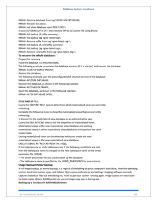 Database Systems Handbook
BY: MUHAMMAD SHARIF 439
RMAN> Restore database from tag TAG20160618T204340;
RMAN> Recover database;
RMAN> sql 'alter database open RESETLOGS';
In case AUTOBACKUP is OFF, then Restore SPFILE & Control File using below
RMAN> list backup of spfile summary;
RMAN> list backup tag <give-latest-tag>;
RMAN> Restore spfile from tag '<give-latest-tag>';
RMAN> list backup of controlfile summary;
RMAN> list backup tag <give-latest-tag>;
RMAN> Restore controlfile from tag '<give-latest-tag>';
To recover the whole database:
Prepare for recovery
Place the database in a mounted state.
The following example terminates the database instance (if it is started) and mounts the database:
RMAN> STARTUP FORCE MOUNT;
Restore the database.
The following example uses the preconfigured disk channel to restore the database:
RMAN> RESTORE DATABASE;
Recover the database, as shown in the following example:
RMAN> RECOVER DATABASE;
Open the database, as shown in the following example:
RMAN> ALTER DATABASE OPEN;
S FILE AND SP FILE:
Query the V$MVREFRESH view to determine which materialized views are currently
refreshing.
Complete the following steps to show the materialized views that are currently
refreshing:
1. Connect to the materialized view database as an administrative user.
Query the DBA_MVIEWS view to list the properties of materialized views.
Materialized views at the new materialized view database and existing
materialized views at other materialized view databases are based on the same
master table.
Existing materialized views can be refreshed while you create the new
materialized views at the new materialized view database.
EXECUTE DBMS_REFRESH.REFRESH ('hr_refg');
If the tablespace is an undo tablespace and if the following conditions are met,
then the tablespace name is changed to the new tablespace name in the server
parameter file (SPFILE).
– The server parameter file was used to start up the database.
– The tablespace name is specified as the UNDO_TABLESPACE for any instance.
Image Backup/mirror backup
A full image backup, or mirror backup, is a replica of everything on your computer's hard drive, from the operating
system, boot information, apps, and hidden files to your preferences and settings. Imaging software not only
captures individual files but everything you need to get your system running again. Image copies are exact byte-
for-byte copies of files. RMAN prefers to use an image copy over a backup set.
Backing Up a Database in ARCHIVELOG Mode
 