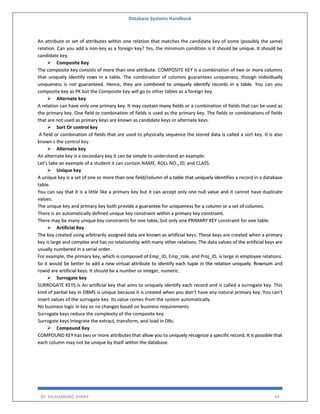 Database Systems Handbook
BY: MUHAMMAD SHARIF 44
An attribute or set of attributes within one relation that matches the candidate key of some (possibly the same)
relation. Can you add a non-key as a foreign key? Yes, the minimum condition is it should be unique. It should be
candidate key.
 Composite Key
The composite key consists of more than one attribute. COMPOSITE KEY is a combination of two or more columns
that uniquely identify rows in a table. The combination of columns guarantees uniqueness, though individually
uniqueness is not guaranteed. Hence, they are combined to uniquely identify records in a table. You can you
composite key as PK but the Composite key will go to other tables as a foreign key.
 Alternate key
A relation can have only one primary key. It may contain many fields or a combination of fields that can be used as
the primary key. One field or combination of fields is used as the primary key. The fields or combinations of fields
that are not used as primary keys are known as candidate keys or alternate keys.
 Sort Or control key
A field or combination of fields that are used to physically sequence the stored data is called a sort key. It is also
known s the control key.
 Alternate key
An alternate key is a secondary key it can be simple to understand an example:
Let's take an example of a student it can contain NAME, ROLL NO., ID, and CLASS.
 Unique key
A unique key is a set of one or more than one field/column of a table that uniquely identifies a record in a database
table.
You can say that it is a little like a primary key but it can accept only one null value and it cannot have duplicate
values.
The unique key and primary key both provide a guarantee for uniqueness for a column or a set of columns.
There is an automatically defined unique key constraint within a primary key constraint.
There may be many unique key constraints for one table, but only one PRIMARY KEY constraint for one table.
 Artificial Key
The key created using arbitrarily assigned data are known as artificial keys. These keys are created when a primary
key is large and complex and has no relationship with many other relations. The data values of the artificial keys are
usually numbered in a serial order.
For example, the primary key, which is composed of Emp_ID, Emp_role, and Proj_ID, is large in employee relations.
So it would be better to add a new virtual attribute to identify each tuple in the relation uniquely. Rownum and
rowid are artificial keys. It should be a number or integer, numeric.
 Surrogate key
SURROGATE KEYS is An artificial key that aims to uniquely identify each record and is called a surrogate key. This
kind of partial key in DBMS is unique because it is created when you don’t have any natural primary key. You can't
insert values of the surrogate key. Its value comes from the system automatically.
No business logic in key so no changes based on business requirements
Surrogate keys reduce the complexity of the composite key.
Surrogate keys integrate the extract, transform, and load in DBs.
 Compound Key
COMPOUND KEY has two or more attributes that allow you to uniquely recognize a specific record. It is possible that
each column may not be unique by itself within the database.
 