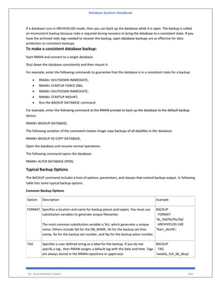 Database Systems Handbook
BY: MUHAMMAD SHARIF 440
If a database runs in ARCHIVELOG mode, then you can back up the database while it is open. The backup is called
an inconsistent backup because redo is required during recovery to bring the database to a consistent state. If you
have the archived redo logs needed to recover the backup, open database backups are as effective for data
protection as consistent backups.
To make a consistent database backup:
Start RMAN and connect to a target database.
Shut down the database consistently and then mount it.
For example, enter the following commands to guarantee that the database is in a consistent state for a backup:
 RMAN> SHUTDOWN IMMEDIATE;
 RMAN> STARTUP FORCE DBA;
 RMAN> SHUTDOWN IMMEDIATE;
 RMAN> STARTUP MOUNT;
 Run the BACKUP DATABASE command.
For example, enter the following command at the RMAN prompt to back up the database to the default backup
device:
RMAN> BACKUP DATABASE;
The following variation of the command creates image copy backups of all datafiles in the database:
RMAN> BACKUP AS COPY DATABASE;
Open the database and resume normal operations.
The following command opens the database:
RMAN> ALTER DATABASE OPEN;
Typical Backup Options
The BACKUP command includes a host of options, parameters, and clauses that control backup output. In following
table lists some typical backup options.
Common Backup Options
Option Description Example
FORMAT Specifies a location and name for backup pieces and copies. You must use
substitution variables to generate unique filenames.
The most common substitution variable is %U, which generates a unique
name. Others include %d for the DB_NAME, %t for the backup set time
stamp, %s for the backup set number, and %p for the backup piece number.
BACKUP
FORMAT
'AL_%d/%t/%s/%p'
ARCHIVELOG LIKE
'%arc_dest%';
TAG Specifies a user-defined string as a label for the backup. If you do not
specify a tag , then RMAN assigns a default tag with the date and time. Tags
are always stored in the RMAN repository in uppercase.
BACKUP
TAG
'weekly_full_db_bkup'
 