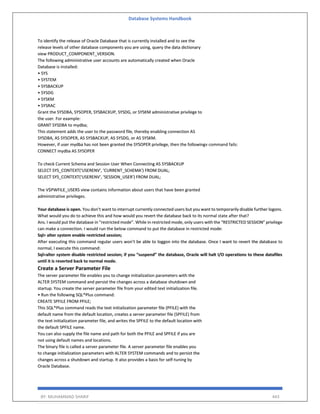 Database Systems Handbook
BY: MUHAMMAD SHARIF 443
To identify the release of Oracle Database that is currently installed and to see the
release levels of other database components you are using, query the data dictionary
view PRODUCT_COMPONENT_VERSION.
The following administrative user accounts are automatically created when Oracle
Database is installed:
• SYS
• SYSTEM
• SYSBACKUP
• SYSDG
• SYSKM
• SYSRAC
Grant the SYSDBA, SYSOPER, SYSBACKUP, SYSDG, or SYSKM administrative privilege to
the user. For example:
GRANT SYSDBA to mydba;
This statement adds the user to the password file, thereby enabling connection AS
SYSDBA, AS SYSOPER, AS SYSBACKUP, AS SYSDG, or AS SYSKM.
However, if user mydba has not been granted the SYSOPER privilege, then the followingv command fails:
CONNECT mydba AS SYSOPER
To check Current Schema and Session User When Connecting AS SYSBACKUP
SELECT SYS_CONTEXT('USERENV', 'CURRENT_SCHEMA') FROM DUAL;
SELECT SYS_CONTEXT('USERENV', 'SESSION_USER') FROM DUAL;
The V$PWFILE_USERS view contains information about users that have been granted
administrative privileges.
Your database is open. You don’t want to interrupt currently connected users but you want to temporarily disable further logons.
What would you do to achieve this and how would you revert the database back to its normal state after that?
Ans. I would put the database in “restricted mode”. While in restricted mode, only users with the “RESTRICTED SESSION” privilege
can make a connection. I would run the below command to put the database in restricted mode:
Sql> alter system enable restricted session;
After executing this command regular users won’t be able to loggon into the database. Once I want to revert the database to
normal, I execute this command:
Sql>alter system disable restricted session; if you “suspend” the database, Oracle will halt I/O operations to these datafiles
until it is reverted back to normal mode.
Create a Server Parameter File
The server parameter file enables you to change initialization parameters with the
ALTER SYSTEM command and persist the changes across a database shutdown and
startup. You create the server parameter file from your edited text initialization file.
• Run the following SQL*Plus command:
CREATE SPFILE FROM PFILE;
This SQL*Plus command reads the text initialization parameter file (PFILE) with the
default name from the default location, creates a server parameter file (SPFILE) from
the text initialization parameter file, and writes the SPFILE to the default location with
the default SPFILE name.
You can also supply the file name and path for both the PFILE and SPFILE if you are
not using default names and locations.
The binary file is called a server parameter file. A server parameter file enables you
to change initialization parameters with ALTER SYSTEM commands and to persist the
changes across a shutdown and startup. It also provides a basis for self-tuning by
Oracle Database.
 
