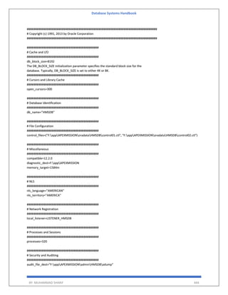 Database Systems Handbook
BY: MUHAMMAD SHARIF 444
##############################################################################
# Copyright (c) 1991, 2013 by Oracle Corporation
##############################################################################
###########################################
# Cache and I/O
###########################################
db_block_size=8192
The DB_BLOCK_SIZE initialization parameter specifies the standard block size for the
database. Typically, DB_BLOCK_SIZE is set to either 4K or 8K.
###########################################
# Cursors and Library Cache
###########################################
open_cursors=300
###########################################
# Database Identification
###########################################
db_name="HMSDB"
###########################################
# File Configuration
###########################################
control_files=("F:appAPEXMISSIONoradataHMSDBcontrol01.ctl", "F:appAPEXMISSIONoradataHMSDBcontrol02.ctl")
###########################################
# Miscellaneous
###########################################
compatible=12.2.0
diagnostic_dest=F:appAPEXMISSION
memory_target=1584m
###########################################
# NLS
###########################################
nls_language="AMERICAN"
nls_territory="AMERICA"
###########################################
# Network Registration
###########################################
local_listener=LISTENER_HMSDB
###########################################
# Processes and Sessions
###########################################
processes=320
###########################################
# Security and Auditing
###########################################
audit_file_dest="F:appAPEXMISSIONadminHMSDBadump"
 