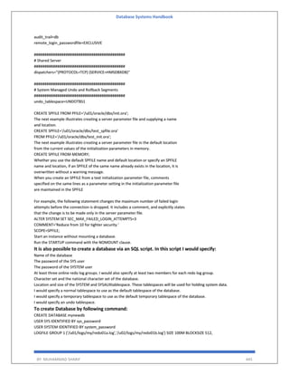 Database Systems Handbook
BY: MUHAMMAD SHARIF 445
audit_trail=db
remote_login_passwordfile=EXCLUSIVE
###########################################
# Shared Server
###########################################
dispatchers="(PROTOCOL=TCP) (SERVICE=HMSDBXDB)"
###########################################
# System Managed Undo and Rollback Segments
###########################################
undo_tablespace=UNDOTBS1
CREATE SPFILE FROM PFILE='/u01/oracle/dbs/init.ora';
The next example illustrates creating a server parameter file and supplying a name
and location.
CREATE SPFILE='/u01/oracle/dbs/test_spfile.ora'
FROM PFILE='/u01/oracle/dbs/test_init.ora';
The next example illustrates creating a server parameter file in the default location
from the current values of the initialization parameters in memory.
CREATE SPFILE FROM MEMORY;
Whether you use the default SPFILE name and default location or specify an SPFILE
name and location, if an SPFILE of the same name already exists in the location, it is
overwritten without a warning message.
When you create an SPFILE from a text initialization parameter file, comments
specified on the same lines as a parameter setting in the initialization parameter file
are maintained in the SPFILE
For example, the following statement changes the maximum number of failed login
attempts before the connection is dropped. It includes a comment, and explicitly states
that the change is to be made only in the server parameter file.
ALTER SYSTEM SET SEC_MAX_FAILED_LOGIN_ATTEMPTS=3
COMMENT='Reduce from 10 for tighter security.'
SCOPE=SPFILE;
Start an instance without mounting a database.
Run the STARTUP command with the NOMOUNT clause.
It is also possible to create a database via an SQL script. In this script I would specify:
Name of the database
The password of the SYS user
The password of the SYSTEM user
At least three online redo log groups. I would also specify at least two members for each redo log group.
Character set and the national character set of the database.
Location and size of the SYSTEM and SYSAUXtablespace. These tablespaces will be used for holding system data.
I would specify a normal tablespace to use as the default tablespace of the database.
I would specify a temporary tablespace to use as the default temporary tablespace of the database.
I would specify an undo tablespace.
To create Database by following command:
CREATE DATABASE mynewdb
USER SYS IDENTIFIED BY sys_password
USER SYSTEM IDENTIFIED BY system_password
LOGFILE GROUP 1 ('/u01/logs/my/redo01a.log','/u02/logs/my/redo01b.log') SIZE 100M BLOCKSIZE 512,
 