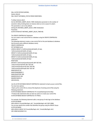 Database Systems Handbook
BY: MUHAMMAD SHARIF 447
SQL> ALTER SYSTEM SUSPEND;
System altered
SQL> SELECT DATABASE_STATUS FROM V$INSTANCE;
To delay instance abort:
Set the INSTANCE_ABORT_DELAY_TIME initialization parameter to the number of
seconds to delay shutting down an instance when an error causes it to abort.
This parameter is set to 0 by default.
Setting the INSTANCE_ABORT_DELAY_TIME Initialization
Parameter
ALTER SYSTEM SET INSTANCE_ABORT_DELAY_TIME=60;
The CREATE CONTROLFILE Statement
You can create a new control file for a database using the CREATE CONTROLFILE
statement.
The following statement creates a new control file for the prod database (a database
that formerly used a different database name):
CREATE CONTROLFILE
SET DATABASE prod
LOGFILE GROUP 1 ('/u01/oracle/prod/redo01_01.log',
'/u01/oracle/prod/redo01_02.log'),
GROUP 2 ('/u01/oracle/prod/redo02_01.log',
'/u01/oracle/prod/redo02_02.log'),
GROUP 3 ('/u01/oracle/prod/redo03_01.log',
'/u01/oracle/prod/redo03_02.log')
RESETLOGS
DATAFILE '/u01/oracle/prod/system01.dbf' SIZE 3M,
'/u01/oracle/prod/rbs01.dbs' SIZE 5M,
'/u01/oracle/prod/users01.dbs' SIZE 5M,
'/u01/oracle/prod/temp01.dbs' SIZE 5M
MAXLOGFILES 50
MAXLOGMEMBERS 3
MAXLOGHISTORY 400
MAXDATAFILES 200
MAXINSTANCES 6
ARCHIVELOG;
Use the ALTER DATABASE BACKUP CONTROLFILE statement to back up your control files.
You have two options:
• Back up the control file to a binary file (duplicate of existing control file) using the
following statement:
ALTER DATABASE BACKUP CONTROLFILE TO '/oracle/backup/control.bkp';
• Produce SQL statements that can later be used to re-create your control file:
ALTER DATABASE BACKUP CONTROLFILE TO TRACE;
For example, the following statement adds a new group of redo logs to the database:
ALTER DATABASE
ADD LOGFILE ('/oracle/dbs/log1c.rdo', '/oracle/dbs/log2c.rdo') SIZE 100M;
You can also specify the number that identifies the group using the GROUP clause:
ALTER DATABASE
ADD LOGFILE GROUP 10 ('/oracle/dbs/log1c.rdo', '/oracle/dbs/log2c.rdo')
SIZE 100M BLOCKSIZE 512;
 