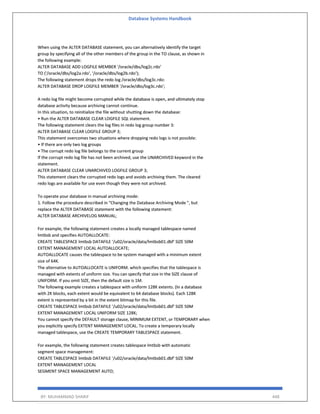 Database Systems Handbook
BY: MUHAMMAD SHARIF 448
When using the ALTER DATABASE statement, you can alternatively identify the target
group by specifying all of the other members of the group in the TO clause, as shown in
the following example:
ALTER DATABASE ADD LOGFILE MEMBER '/oracle/dbs/log2c.rdo'
TO ('/oracle/dbs/log2a.rdo', '/oracle/dbs/log2b.rdo');
The following statement drops the redo log /oracle/dbs/log3c.rdo:
ALTER DATABASE DROP LOGFILE MEMBER '/oracle/dbs/log3c.rdo';
A redo log file might become corrupted while the database is open, and ultimately stop
database activity because archiving cannot continue.
In this situation, to reinitialize the file without shutting down the database:
• Run the ALTER DATABASE CLEAR LOGFILE SQL statement.
The following statement clears the log files in redo log group number 3:
ALTER DATABASE CLEAR LOGFILE GROUP 3;
This statement overcomes two situations where dropping redo logs is not possible:
• If there are only two log groups
• The corrupt redo log file belongs to the current group
If the corrupt redo log file has not been archived, use the UNARCHIVED keyword in the
statement.
ALTER DATABASE CLEAR UNARCHIVED LOGFILE GROUP 3;
This statement clears the corrupted redo logs and avoids archiving them. The cleared
redo logs are available for use even though they were not archived.
To operate your database in manual archiving mode:
1. Follow the procedure described in "Changing the Database Archiving Mode ", but
replace the ALTER DATABASE statement with the following statement:
ALTER DATABASE ARCHIVELOG MANUAL;
For example, the following statement creates a locally managed tablespace named
lmtbsb and specifies AUTOALLOCATE:
CREATE TABLESPACE lmtbsb DATAFILE '/u02/oracle/data/lmtbsb01.dbf' SIZE 50M
EXTENT MANAGEMENT LOCAL AUTOALLOCATE;
AUTOALLOCATE causes the tablespace to be system managed with a minimum extent
size of 64K.
The alternative to AUTOALLOCATE is UNIFORM. which specifies that the tablespace is
managed with extents of uniform size. You can specify that size in the SIZE clause of
UNIFORM. If you omit SIZE, then the default size is 1M.
The following example creates a tablespace with uniform 128K extents. (In a database
with 2K blocks, each extent would be equivalent to 64 database blocks). Each 128K
extent is represented by a bit in the extent bitmap for this file.
CREATE TABLESPACE lmtbsb DATAFILE '/u02/oracle/data/lmtbsb01.dbf' SIZE 50M
EXTENT MANAGEMENT LOCAL UNIFORM SIZE 128K;
You cannot specify the DEFAULT storage clause, MINIMUM EXTENT, or TEMPORARY when
you explicitly specify EXTENT MANAGEMENT LOCAL. To create a temporary locally
managed tablespace, use the CREATE TEMPORARY TABLESPACE statement.
For example, the following statement creates tablespace lmtbsb with automatic
segment space management:
CREATE TABLESPACE lmtbsb DATAFILE '/u02/oracle/data/lmtbsb01.dbf' SIZE 50M
EXTENT MANAGEMENT LOCAL
SEGMENT SPACE MANAGEMENT AUTO;
 