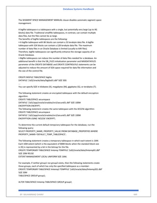Database Systems Handbook
BY: MUHAMMAD SHARIF 449
The SEGMENT SPACE MANAGEMENT MANUAL clause disables automatic segment space
management.
A bigfile tablespace is a tablespace with a single, but potentially very large (up to 4G
blocks) data file. Traditional smallfile tablespaces, in contrast, can contain multiple
data files, but the files cannot be as large.
The benefits of bigfile tablespaces are the following:
• A bigfile tablespace with 8K blocks can contain a 32 terabyte data file. A bigfile
tablespace with 32K blocks can contain a 128 terabyte data file. The maximum
number of data files in an Oracle Database is limited (usually to 64K files).
Therefore, bigfile tablespaces can significantly enhance the storage capacity of an
Oracle Database.
• Bigfile tablespaces can reduce the number of data files needed for a database. An
additional benefit is that the DB_FILES initialization parameter and MAXDATAFILES
parameter of the CREATE DATABASE and CREATE CONTROLFILE statements can be
adjusted to reduce the amount of SGA space required for data file information and
the size of the control file.
CREATE BIGFILE TABLESPACE bigtbs
DATAFILE '/u02/oracle/data/bigtbs01.dbf' SIZE 50G
...
You can specify SIZE in kilobytes (K), megabytes (M), gigabytes (G), or terabytes (T).
The following statement creates an encrypted tablespace with the default encryption
algorithm:
CREATE TABLESPACE securespace
DATAFILE '/u01/app/oracle/oradata/orcl/secure01.dbf' SIZE 100M
ENCRYPTION ENCRYPT;
The following statement creates the same tablespace with the AES256 algorithm:
CREATE TABLESPACE securespace
DATAFILE '/u01/app/oracle/oradata/orcl/secure01.dbf' SIZE 100M
ENCRYPTION USING 'AES256' ENCRYPT;
To determine the current default temporary tablespace for the database, run the
following query:
SELECT PROPERTY_NAME, PROPERTY_VALUE FROM DATABASE_PROPERTIES WHERE
PROPERTY_NAME='DEFAULT_TEMP_TABLESPACE';
The following statement creates a temporary tablespace in which each extent is 16M.
Each 16M extent (which is the equivalent of 8000 blocks when the standard block size
is 2K) is represented by a bit in the bitmap for the file.
CREATE TEMPORARY TABLESPACE lmtemp TEMPFILE '/u02/oracle/data/lmtemp01.dbf'
SIZE 20M REUSE
EXTENT MANAGEMENT LOCAL UNIFORM SIZE 16M;
For example, if neither group1 nor group2 exists, then the following statements create
those groups, each of which has only the specified tablespace as a member:
CREATE TEMPORARY TABLESPACE lmtemp2 TEMPFILE '/u02/oracle/data/lmtemp201.dbf'
SIZE 50M
TABLESPACE GROUP group1;
ALTER TABLESPACE lmtemp TABLESPACE GROUP group2;
 