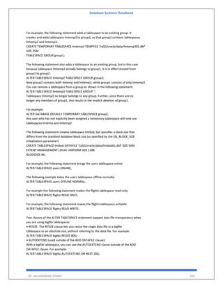 Database Systems Handbook
BY: MUHAMMAD SHARIF 450
For example, the following statement adds a tablespace to an existing group. It
creates and adds tablespace lmtemp3 to group1, so that group1 contains tablespaces
lmtemp2 and lmtemp3.
CREATE TEMPORARY TABLESPACE lmtemp3 TEMPFILE '/u02/oracle/data/lmtemp301.dbf'
SIZE 25M
TABLESPACE GROUP group1;
The following statement also adds a tablespace to an existing group, but in this case
because tablespace lmtemp2 already belongs to group1, it is in effect moved from
group1 to group2:
ALTER TABLESPACE lmtemp2 TABLESPACE GROUP group2;
Now group2 contains both lmtemp and lmtemp2, while group1 consists of only tmtemp3.
You can remove a tablespace from a group as shown in the following statement:
ALTER TABLESPACE lmtemp3 TABLESPACE GROUP '';
Tablespace lmtemp3 no longer belongs to any group. Further, since there are no
longer any members of group1, this results in the implicit deletion of group1.
For example:
ALTER DATABASE DEFAULT TEMPORARY TABLESPACE group2;
Any user who has not explicitly been assigned a temporary tablespace will now use
tablespaces lmtemp and lmtemp2.
The following statement creates tablespace lmtbsb, but specifies a block size that
differs from the standard database block size (as specified by the DB_BLOCK_SIZE
initialization parameter):
CREATE TABLESPACE lmtbsb DATAFILE '/u02/oracle/data/lmtbsb01.dbf' SIZE 50M
EXTENT MANAGEMENT LOCAL UNIFORM SIZE 128K
BLOCKSIZE 8K;
For example, the following statement brings the users tablespace online:
ALTER TABLESPACE users ONLINE;
The following example takes the users tablespace offline normally:
ALTER TABLESPACE users OFFLINE NORMAL;
For example the following statement makes the flights tablespace read-only:
ALTER TABLESPACE flights READ ONLY;
For example, the following statement makes the flights tablespace writable:
ALTER TABLESPACE flights READ WRITE;
Two clauses of the ALTER TABLESPACE statement support data file transparency when
you are using bigfile tablespaces:
• RESIZE: The RESIZE clause lets you resize the single data file in a bigfile
tablespace to an absolute size, without referring to the data file. For example:
ALTER TABLESPACE bigtbs RESIZE 80G;
• AUTOEXTEND (used outside of the ADD DATAFILE clause):
With a bigfile tablespace, you can use the AUTOEXTEND clause outside of the ADD
DATAFILE clause. For example:
ALTER TABLESPACE bigtbs AUTOEXTEND ON NEXT 20G;
 