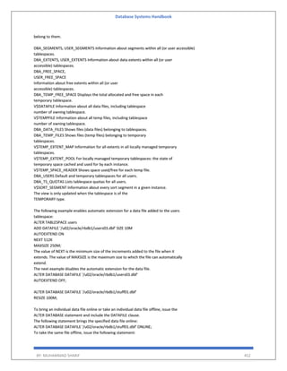 Database Systems Handbook
BY: MUHAMMAD SHARIF 452
belong to them.
DBA_SEGMENTS, USER_SEGMENTS Information about segments within all (or user accessible)
tablespaces.
DBA_EXTENTS, USER_EXTENTS Information about data extents within all (or user
accessible) tablespaces.
DBA_FREE_SPACE,
USER_FREE_SPACE
Information about free extents within all (or user
accessible) tablespaces.
DBA_TEMP_FREE_SPACE Displays the total allocated and free space in each
temporary tablespace.
V$DATAFILE Information about all data files, including tablespace
number of owning tablespace.
V$TEMPFILE Information about all temp files, including tablespace
number of owning tablespace.
DBA_DATA_FILES Shows files (data files) belonging to tablespaces.
DBA_TEMP_FILES Shows files (temp files) belonging to temporary
tablespaces.
V$TEMP_EXTENT_MAP Information for all extents in all locally managed temporary
tablespaces.
V$TEMP_EXTENT_POOL For locally managed temporary tablespaces: the state of
temporary space cached and used for by each instance.
V$TEMP_SPACE_HEADER Shows space used/free for each temp file.
DBA_USERS Default and temporary tablespaces for all users.
DBA_TS_QUOTAS Lists tablespace quotas for all users.
V$SORT_SEGMENT Information about every sort segment in a given instance.
The view is only updated when the tablespace is of the
TEMPORARY type.
The following example enables automatic extension for a data file added to the users
tablespace:
ALTER TABLESPACE users
ADD DATAFILE '/u02/oracle/rbdb1/users03.dbf' SIZE 10M
AUTOEXTEND ON
NEXT 512K
MAXSIZE 250M;
The value of NEXT is the minimum size of the increments added to the file when it
extends. The value of MAXSIZE is the maximum size to which the file can automatically
extend.
The next example disables the automatic extension for the data file.
ALTER DATABASE DATAFILE '/u02/oracle/rbdb1/users03.dbf'
AUTOEXTEND OFF;
ALTER DATABASE DATAFILE '/u02/oracle/rbdb1/stuff01.dbf'
RESIZE 100M;
To bring an individual data file online or take an individual data file offline, issue the
ALTER DATABASE statement and include the DATAFILE clause.
The following statement brings the specified data file online:
ALTER DATABASE DATAFILE '/u02/oracle/rbdb1/stuff01.dbf' ONLINE;
To take the same file offline, issue the following statement:
 