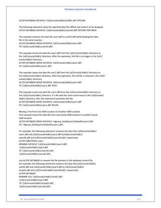Database Systems Handbook
BY: MUHAMMAD SHARIF 453
ALTER DATABASE DATAFILE '/u02/oracle/rbdb1/stuff01.dbf' OFFLINE;
The following statement takes the specified data file offline and marks it to be dropped:
ALTER DATABASE DATAFILE '/u02/oracle/rbdb1/users03.dbf' OFFLINE FOR DROP;
This example renames the data file user1.dbf to user01.dbf while keeping the data
file in the same location.
ALTER DATABASE MOVE DATAFILE '/u01/oracle/rbdb1/user1.dbf'
TO '/u01/oracle/rbdb1/user01.dbf';
This example moves the data file user1.dbf from the /u01/oracle/rbdb1/ directory to
the /u02/oracle/rbdb1/ directory. After the operation, the file is no longer in the /u01/
oracle/rbdb1/ directory.
ALTER DATABASE MOVE DATAFILE '/u01/oracle/rbdb1/user1.dbf'
TO '/u02/oracle/rbdb1/user1.dbf';
This example copies the data file user1.dbf from the /u01/oracle/rbdb1/ directory to
the /u02/oracle/rbdb1/ directory. After the operation, the old file is retained in the /u01/
oracle/rbdb1/ directory.
ALTER DATABASE MOVE DATAFILE '/u01/oracle/rbdb1/user1.dbf'
TO '/u02/oracle/rbdb1/user1.dbf' KEEP;
This example moves the data file user1.dbf from the /u01/oracle/rbdb1/ directory to
the /u02/oracle/rbdb1/ directory. If a file with the same name exists in the /u02/oracle/
rbdb1/ directory, then the statement overwrites the file.
ALTER DATABASE MOVE DATAFILE '/u01/oracle/rbdb1/user1.dbf'
TO '/u02/oracle/rbdb1/user1.dbf' REUSE;
Moving a File from One ASM Location to Another ASM Location
This example moves the data file from one Oracle ASM location to another Oracle
ASM location.
ALTER DATABASE MOVE DATAFILE '+dgroup_01/data/orcl/datafile/user1.dbf'
TO '+dgroup_02/data/orcl/datafile/user1.dbf';
For example, the following statement renames the data files /u02/oracle/rbdb1/
user1.dbf and /u02/oracle/rbdb1/user2.dbf to/u02/oracle/rbdb1/
users01.dbf and /u02/oracle/rbdb1/users02.dbf, respectively:
ALTER TABLESPACE users
RENAME DATAFILE '/u02/oracle/rbdb1/user1.dbf',
'/u02/oracle/rbdb1/user2.dbf'
TO '/u02/oracle/rbdb1/users01.dbf',
'/u02/oracle/rbdb1/users02.dbf';
Use ALTER DATABASE to rename the file pointers in the database control file.
For example, the following statement renames the data files/u02/oracle/rbdb1/
sort01.dbf and /u02/oracle/rbdb1/user3.dbf to /u02/oracle/rbdb1/
temp01.dbf and /u02/oracle/rbdb1/users03.dbf, respectively:
ALTER DATABASE
RENAME FILE '/u02/oracle/rbdb1/sort01.dbf',
'/u02/oracle/rbdb1/user3.dbf'
TO '/u02/oracle/rbdb1/temp01.dbf',
'/u02/oracle/rbdb1/users03.dbf';
 