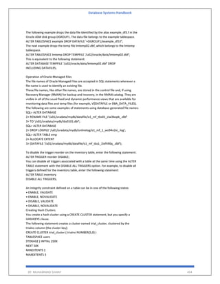 Database Systems Handbook
BY: MUHAMMAD SHARIF 454
The following example drops the data file identified by the alias example_df3.f in the
Oracle ASM disk group DGROUP1. The data file belongs to the example tablespace.
ALTER TABLESPACE example DROP DATAFILE '+DGROUP1/example_df3.f';
The next example drops the temp file lmtemp02.dbf, which belongs to the lmtemp
tablespace.
ALTER TABLESPACE lmtemp DROP TEMPFILE '/u02/oracle/data/lmtemp02.dbf';
This is equivalent to the following statement:
ALTER DATABASE TEMPFILE '/u02/oracle/data/lmtemp02.dbf' DROP
INCLUDING DATAFILES;
Operation of Oracle Managed Files
The file names of Oracle Managed Files are accepted in SQL statements wherever a
file name is used to identify an existing file.
These file names, like other file names, are stored in the control file and, if using
Recovery Manager (RMAN) for backup and recovery, in the RMAN catalog. They are
visible in all of the usual fixed and dynamic performance views that are available for
monitoring data files and temp files (for example, V$DATAFILE or DBA_DATA_FILES).
The following are some examples of statements using database-generated file names:
SQL> ALTER DATABASE
2> RENAME FILE '/u01/oradata/mydb/datafile/o1_mf_tbs01_ziw3bopb_.dbf'
3> TO '/u01/oradata/mydb/tbs0101.dbf';
SQL> ALTER DATABASE
2> DROP LOGFILE '/u01/oradata/mydb/onlinelog/o1_mf_1_wo94n2xi_.log';
SQL> ALTER TABLE emp
2> ALLOCATE EXTENT
3> (DATAFILE '/u01/oradata/mydb/datafile/o1_mf_tbs1_2ixfh90q_.dbf');
To disable the trigger reorder on the inventory table, enter the following statement:
ALTER TRIGGER reorder DISABLE;
You can disable all triggers associated with a table at the same time using the ALTER
TABLE statement with the DISABLE ALL TRIGGERS option. For example, to disable all
triggers defined for the inventory table, enter the following statement:
ALTER TABLE inventory
DISABLE ALL TRIGGERS;
An integrity constraint defined on a table can be in one of the following states:
• ENABLE, VALIDATE
• ENABLE, NOVALIDATE
• DISABLE, VALIDATE
• DISABLE, NOVALIDATE
Creating Hash Clusters
You create a hash cluster using a CREATE CLUSTER statement, but you specify a
HASHKEYS clause.
The following statement creates a cluster named trial_cluster, clustered by the
trialno column (the cluster key):
CREATE CLUSTER trial_cluster ( trialno NUMBER(5,0) )
TABLESPACE users
STORAGE ( INITIAL 250K
NEXT 50K
MINEXTENTS 1
MAXEXTENTS 3
 