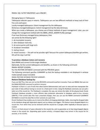 Database Systems Handbook
BY: MUHAMMAD SHARIF 456
RMAN> SQL 'ALTER TABLESPACE users ONLINE';
Managing Space in Tablespaces
Tablespaces allocate space in extents. Tablespaces can use two different methods to keep track of their
free and used space:
Locally managed tablespaces: Extent management by the tablespace
Dictionary managed tablespaces: Extent management by the data dictionary
When you create a tablespace, you choose one of these methods of space management. Later, you can
change the management method with the DBMS_SPACE_ADMIN PL/SQL package.
If we have Dictionary managed temp tablespaces, then
we cannot do the following right?
1- do incomplete recovery
2- alter database read only;
3- do some queries with large sorts
4- shutdown immediate
5- startup mount
6- restart recovery --- this will not be possible right? because the system tablespace/datafiles got written,
OR will the step 2 will fail
To preview a database restore and recovery:
Start RMAN and connect to the target database.
Optionally, list the current tablespaces and datafiles, as shown in the following command:
RMAN> REPORT SCHEMA;
Run the RESTORE DATABASE command with the PREVIEW option.
The following command specifies SUMMARY so that the backup metadata is not displayed in verbose
mode (sample output included):
RMAN> RESTORE DATABASE PREVIEW SUMMARY;
Restore Database backup by:
If you use SQL*Plus, then you can run the RECOVER command to perform recovery. If you use RMAN, then you run
the RMAN RECOVER command to perform recovery.
Flashback in Oracle is a set of tools that allow System Administrators and users to view and even manipulate the
past state of data without having to recover to a fixed point in time. Using the flashback command, we can pull a
table out of the recycle bin. The Flashback is complete; this way, we restore the table. At the physical level, Oracle
Flashback Database provides a more efficient data protection alternative to database point-in-time recovery
(DBPITR). If the current data files have unwanted changes, then you can use the RMAN command FLASHBACK
DATABASE to revert the data files to their contents at a past time.
Oracle Flashback Drop enables you to reverse the effects of dropping (deleting) a table, returning the dropped table
to the database along with dependent objects such as indexes and triggers. This feature stores dropped objects in a
recycle bin, from which they can be retrieved until the recycle bin is purged, either explicitly or because space is
needed.
There is no fixed amount of space allocated to the recycle bin, and no guarantee as to how long dropped objects
remain in the recycle bin. Depending upon system activity, a dropped object may remain in the recycle bin for
seconds, or for months.
 