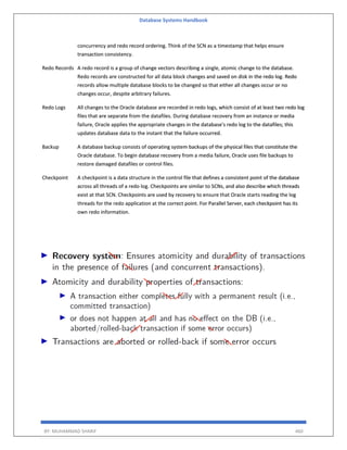 Database Systems Handbook
BY: MUHAMMAD SHARIF 460
concurrency and redo record ordering. Think of the SCN as a timestamp that helps ensure
transaction consistency.
Redo Records A redo record is a group of change vectors describing a single, atomic change to the database.
Redo records are constructed for all data block changes and saved on disk in the redo log. Redo
records allow multiple database blocks to be changed so that either all changes occur or no
changes occur, despite arbitrary failures.
Redo Logs All changes to the Oracle database are recorded in redo logs, which consist of at least two redo log
files that are separate from the datafiles. During database recovery from an instance or media
failure, Oracle applies the appropriate changes in the database's redo log to the datafiles; this
updates database data to the instant that the failure occurred.
Backup A database backup consists of operating system backups of the physical files that constitute the
Oracle database. To begin database recovery from a media failure, Oracle uses file backups to
restore damaged datafiles or control files.
Checkpoint A checkpoint is a data structure in the control file that defines a consistent point of the database
across all threads of a redo log. Checkpoints are similar to SCNs, and also describe which threads
exist at that SCN. Checkpoints are used by recovery to ensure that Oracle starts reading the log
threads for the redo application at the correct point. For Parallel Server, each checkpoint has its
own redo information.
 
