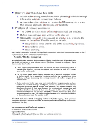 Database Systems Handbook
BY: MUHAMMAD SHARIF 463
Log: The log is a sequence of records. The log of each transaction is maintained in some stable storage so that if
any failure occurs, then it can be recovered from there.
Log management and log based recovery
An ordered list of REDO/UNDO actions
Log record contains:
<XID, pageID, offset, length, old data, new data> and additional control info.
 