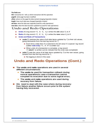 Database Systems Handbook
BY: MUHAMMAD SHARIF 464
The fields are:
XID: transaction ID - tells us which transaction did this operation
pageID: what page has been modified
offset: where on the page the data started changing (typically in bytes)
length: how much data was changed (typically in bytes)
old data: what the data was originally (used for undo operations)
new data: what the data has been updated to (used for redo operations)
 