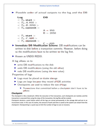 Database Systems Handbook
BY: MUHAMMAD SHARIF 468
Checkpoint
The checkpoint is like a bookmark. While the execution of the transaction, such checkpoints are marked, and the
transaction is executed then using the steps of the transaction, the log files will be created.
Checkpoint declares a point before which all the logs are stored permanently in the storage disk and are in an
inconsistent state. In the case of crashes, the amount of work and time is saved as the system can restart from the
checkpoint. Checkpointing is a quick way to limit the number of logs to scan on recovery.
 