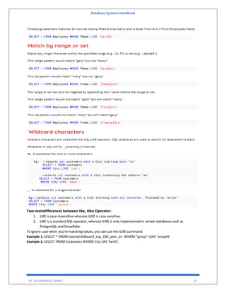 Database Systems Handbook
BY: MUHAMMAD SHARIF 47
Two maindifferences between like, Ilike Operator:
1. LIKE is case-insensitive whereas iLIKE is case-sensitive.
2. LIKE is a standard SQL operator, whereas ILIKE is only implemented in certain databases such as
PostgreSQL and Snowflake.
To ignore case when you're matching values, you can use the ILIKE command:
Example 1: SELECT * FROM tutorial.billboard_top_100_year_en WHERE "group" ILIKE 'snoop%'
Example 2: SELECT FROM Customers WHERE City LIKE 'ber%';
 