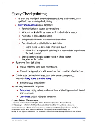Database Systems Handbook
BY: MUHAMMAD SHARIF 471
System Catalog Management
A repository of information describing the data in the database (metadata, data about data)
An SQL catalog is a collection of tables and views that describe tables, views, indexes, procedures,
functions, sequences, triggers, variables, constraints, programs, packages, and XSR objects. A catalog is
automatically created when you create a schema. You cannot drop or explicitly change the
catalog. An XSR object is one or more XML schema documents that have been registered in the XML schema
 