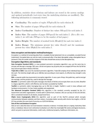 Database Systems Handbook
BY: MUHAMMAD SHARIF 474
Data encryption and decription method/techniques:
Encryption is a method of converting data from a readable format (plaintext) into an unreadable, encoded format
(ciphertext). Encrypted data can only be read or processed after it has been decrypted, using a decryption key or
password. Only the sender and the recipient of the data should have access to the decryption key.
Encryption Algorithms and standards:
Data Encryption Standard (DES) is a now-outdated symmetric encryption algorithm—you use the same key to
encrypt and decrypt a message. DES uses a 56-bit encryption key (8 parity bits are stripped off from the full 64-bit
key) and encrypts data in blocks of 64 bits.
Triple DES or 3DES—was once the standard symmetric algorithm. Triple DES employs three individual keys with 56
bits each. The total key length adds up to 168 bits, but according to most experts, its effective key strength is only
112 bits.
RSA—a popular public-key (asymmetric) encryption algorithm. It uses a pair of keys: the public key, used to encrypt
the message, and the private key, used to decrypt the message.
Blowfish—a symmetric cipher that splits messages into blocks of 64 bits and encrypts them one at a time. Blowfish
is a legacy algorithm, which is still effective, but has been succeeded by Twofish.
Twofish—a symmetric cipher leveraging keys up to 256 bits in length. Twofish is used in many software and
hardware environments. It is fast, freely available and unpatented.
The Advanced Encryption Standard (AES)—this algorithm is the standard currently accepted by the U.S.
Government and other organizations. It works well in 128-bit form, however, AES can use keys of 192 and 256 bits.
AES is considered resistant to all attacks, except brute force.
Elliptic Curve Cryptography (ECC)—the algorithm used as part of the SSL/TLS protocol which encrypts
communication between websites and their visitors. It provides better security with shorter key lengths; a 256 bit
ECC key provides the same level of security as a 3,072 bit RSA key.
Data At Rest and Database Encryption
Data at rest is data that does not travel between networks or devices. It includes data on a laptop, hard drive, flash
drive, or database. Data at rest is attractive to attackers as it often has meaningful file names and logical structures,
which can point to personal information, credit cards, intellectual property, healthcare information, etc.
 
