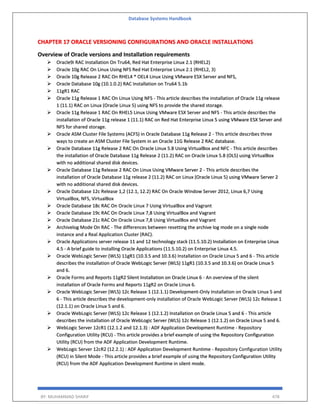 Database Systems Handbook
BY: MUHAMMAD SHARIF 478
CHAPTER 17 ORACLE VERSIONING CONFIGURATIONS AND ORACLE INSTALLATIONS
Overview of Oracle versions and Installation requirements
 Oracle9i RAC Installation On Tru64, Red Hat Enterprise Linux 2.1 (RHEL2)
 Oracle 10g RAC On Linux Using NFS Red Hat Enterprise Linux 2.1 (RHEL2, 3)
 Oracle 10g Release 2 RAC On RHEL4 * OEL4 Linux Using VMware ESX Server and NFS,
 Oracle Database 10g (10.1.0.2) RAC Installation on Tru64 5.1b
 11gR1 RAC
 Oracle 11g Release 1 RAC On Linux Using NFS - This article describes the installation of Oracle 11g release
1 (11.1) RAC on Linux (Oracle Linux 5) using NFS to provide the shared storage.
 Oracle 11g Release 1 RAC On RHEL5 Linux Using VMware ESX Server and NFS - This article describes the
installation of Oracle 11g release 1 (11.1) RAC on Red Hat Enterprise Linux 5 using VMware ESX Server and
NFS for shared storage.
 Oracle ASM Cluster File Systems (ACFS) in Oracle Database 11g Release 2 - This article describes three
ways to create an ASM Cluster File System in an Oracle 11G Release 2 RAC database.
 Oracle Database 11g Release 2 RAC On Oracle Linux 5.8 Using VirtualBox and NFC - This article describes
the installation of Oracle Database 11g Release 2 (11.2) RAC on Oracle Linux 5.8 (OL5) using VirtualBox
with no additional shared disk devices.
 Oracle Database 11g Release 2 RAC On Linux Using VMware Server 2 - This article describes the
installation of Oracle Database 11g release 2 (11.2) RAC on Linux (Oracle Linux 5) using VMware Server 2
with no additional shared disk devices.
 Oracle Database 12c Release 1,2 (12.1, 12.2) RAC On Oracle Window Server 2012, Linux 6,7 Using
VirtualBox, NFS, VirtualBox
 Oracle Database 18c RAC On Oracle Linux 7 Using VirtualBox and Vagrant
 Oracle Database 19c RAC On Oracle Linux 7,8 Using VirtualBox and Vagrant
 Oracle Database 21c RAC On Oracle Linux 7,8 Using VirtualBox and Vagrant
 Archivelog Mode On RAC - The differences between resetting the archive log mode on a single node
instance and a Real Application Cluster (RAC).
 Oracle Applications server release 11 and 12 technology stack (11.5.10.2) Installation on Enterprise Linux
4.5 - A brief guide to installing Oracle Applications (11.5.10.2) on Enterprise Linux 4.5.
 Oracle WebLogic Server (WLS) 11gR1 (10.3.5 and 10.3.6) Installation on Oracle Linux 5 and 6 - This article
describes the installation of Oracle WebLogic Server (WLS) 11gR1 (10.3.5 and 10.3.6) on Oracle Linux 5
and 6.
 Oracle Forms and Reports 11gR2 Silent Installation on Oracle Linux 6 - An overview of the silent
installation of Oracle Forms and Reports 11gR2 on Oracle Linux 6.
 Oracle WebLogic Server (WLS) 12c Release 1 (12.1.1) Development-Only Installation on Oracle Linux 5 and
6 - This article describes the development-only installation of Oracle WebLogic Server (WLS) 12c Release 1
(12.1.1) on Oracle Linux 5 and 6.
 Oracle WebLogic Server (WLS) 12c Release 1 (12.1.2) Installation on Oracle Linux 5 and 6 - This article
describes the installation of Oracle WebLogic Server (WLS) 12c Release 1 (12.1.2) on Oracle Linux 5 and 6.
 WebLogic Server 12cR1 (12.1.2 and 12.1.3) : ADF Application Development Runtime - Repository
Configuration Utility (RCU) - This article provides a brief example of using the Repository Configuration
Utility (RCU) from the ADF Application Development Runtime.
 WebLogic Server 12cR2 (12.2.1) : ADF Application Development Runtime - Repository Configuration Utility
(RCU) in Silent Mode - This article provides a brief example of using the Repository Configuration Utility
(RCU) from the ADF Application Development Runtime in silent mode.
 