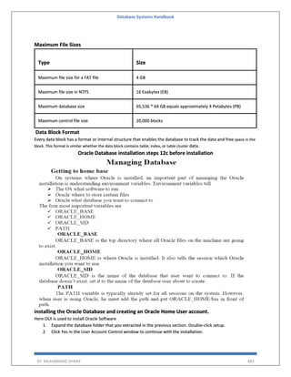 Database Systems Handbook
BY: MUHAMMAD SHARIF 483
Maximum File Sizes
Type Size
Maximum file size for a FAT file 4 GB
Maximum file size in NTFS 16 Exabytes (EB)
Maximum database size 65,536 * 64 GB equals approximately 4 Petabytes (PB)
Maximum control file size 20,000 blocks
Data Block Format
Every data block has a format or internal structure that enables the database to track the data and free space in the
block. This format is similar whether the data block contains table, index, or table cluster data.
Oracle Database installation steps 12c before installation
installing the Oracle Database and creating an Oracle Home User account.
Here OUI is used to install Oracle Software
1 Expand the database folder that you extracted in the previous section. Double-click setup.
2 Click Yes in the User Account Control window to continue with the installation.
 
