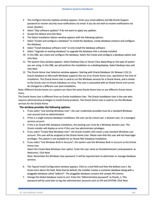 Database Systems Handbook
BY: MUHAMMAD SHARIF 484
3 The Configure Security Updates window appears. Enter your email address and My Oracle Support
password to receive security issue notifications via email. If you do not wish to receive notifications via
email, deselect.
4 Select "Skip software updates" if do not want to apply any updates.
5 Accept the default and click Next.
6 The Select Installation Option window appears with the following options:
7 Select "Create and configure a database" to install the database, create database instance and configure
the database.
8 Select "Install database software only" to only install the database software.
9 Select "Upgrade an existing database" to upgrade the database that is already installed.
10 In this OBE, we create and configure the database. Select the Create and configure a database option and
click Next.
11 The System Class window appears. Select Desktop Class or Server Class depending on the type of system
you are using. In this OBE, we will perform the installation on a desktop/laptop. Select Desktop class and
click Next.
12 The Oracle Home User Selection window appears. Starting with Oracle Database 12c Release 1 (12.1),
Oracle Database on Microsoft Windows supports the use of an Oracle Home User, specified at the time of
installation. This Oracle Home User is used to run the Windows services for a Oracle Home, and is similar
to the Oracle User on Oracle Database on Linux. This user is associated with an Oracle Home and cannot
be changed to a different user post installation.
Note: Different Oracle homes on a system can share the same Oracle Home User or use different Oracle Home
Users.
The Oracle Home User is different from an Oracle Installation User. The Oracle Installation User is the user who
requires administrative privileges to install Oracle products. The Oracle Home User is used to run the Windows
services for the Oracle Home.
The window provides the following options:
1. If you select "Use Existing Windows User", the user credentials provided must be a standard Windows
user account (not an administrator).
2. If this is a single instance database installation, the user can be a local user, a domain user, or a managed
services account.
3. If this is an Oracle RAC database installation, the existing user must be a Windows domain user. The
Oracle installer will display an error if this user has administrator privileges.
4. If you select "Create New Windows User", the Oracle installer will create a new standard Windows user
account. This user will be assigned as the Oracle Home User. Please note that this user will not have login
privileges. This option is not available for an Oracle RAC Database installation.
5. If you select "Use Windows Built-in Account", the system uses the Windows Built-in account as the Oracle
Home User.
Select the Create New Windows User option. Enter the user name as OracleHomeUser1 and password as
Welcome1. Click Next.
Note: Remember the Windows User password. It will be required later to administer or manage database
services.
6. The Typical Install Configuration window appears. Click on a text field and then the balloon icon ( )to
know more about the field. Note that by default, the installer creates a container database along with a
pluggable database called "pdborcl". The pluggable database contains the sample HR schema.
7. Change the Global database name to orcl. Enter the “Administrative password” as Oracle_1. This
password will be used later to log into administrator accounts such as SYS and SYSTEM. Click Next.
 